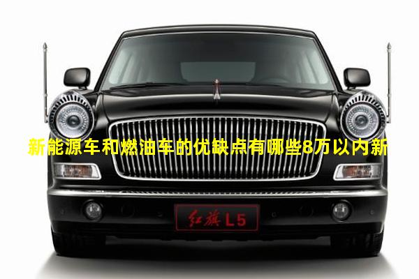 新能源车和燃油车的优缺点有哪些8万以内新能源车推荐