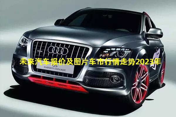 未来汽车报价及图片车市行情走势2023年最新分析图