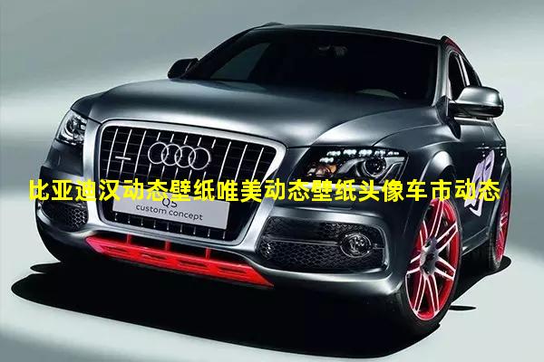 比亚迪汉动态壁纸唯美动态壁纸头像车市动态行情价格走势分析