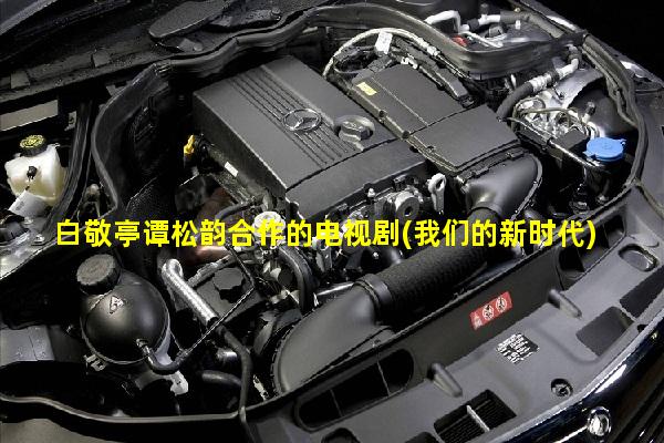 白敬亭谭松韵合作的电视剧(我们的新时代)硬核推荐