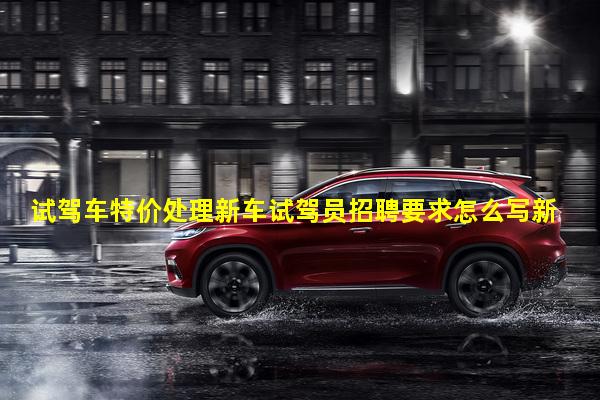 试驾车特价处理新车试驾员招聘要求怎么写新车试驾员工资多少